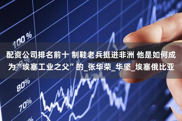 配资公司排名前十 制鞋老兵挺进非洲 他是如何成为“埃塞工业之父”的_张华荣_华坚_埃塞俄比亚