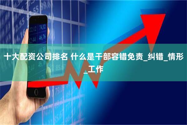 十大配资公司排名 什么是干部容错免责_纠错_情形_工作