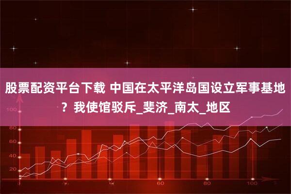 股票配资平台下载 中国在太平洋岛国设立军事基地？我使馆驳斥_斐济_南太_地区