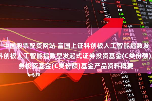 中国股票配资网站 富国上证科创板人工智能指数发起式C: 富国上证科创板人工智能指数型发起式证券投资基金(C类份额)基金产品资料概要