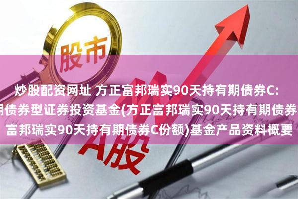 炒股配资网址 方正富邦瑞实90天持有期债券C: 方正富邦瑞实90天持有期债券型证券投资基金(方正富邦瑞实90天持有期债券C份额)基金产品资料概要
