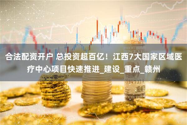 合法配资开户 总投资超百亿！江西7大国家区域医疗中心项目快速推进_建设_重点_赣州