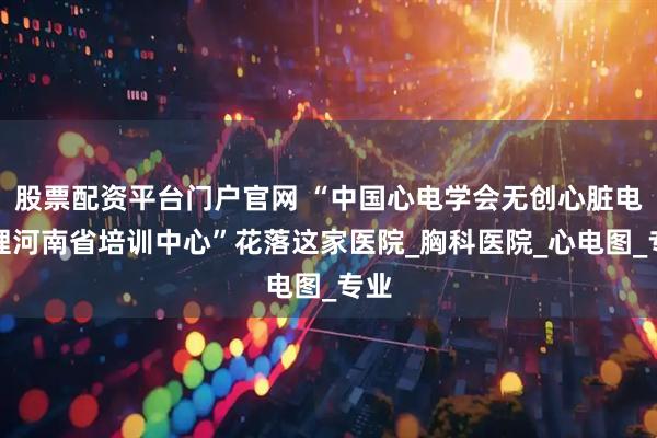 股票配资平台门户官网 “中国心电学会无创心脏电生理河南省培训中心”花落这家医院_胸科医院_心电图_专业