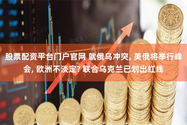 股票配资平台门户官网 就俄乌冲突, 美俄将举行峰会, 欧洲不淡定? 联合乌克兰已划出红线