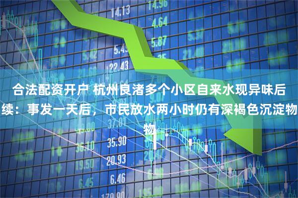 合法配资开户 杭州良渚多个小区自来水现异味后续：事发一天后，市民放水两小时仍有深褐色沉淀物