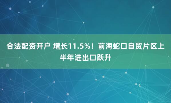 合法配资开户 增长11.5%！前海蛇口自贸片区上半年进出口跃升