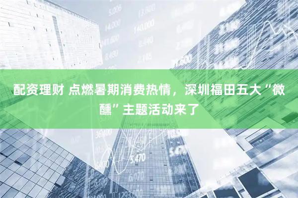 配资理财 点燃暑期消费热情，深圳福田五大“微醺”主题活动来了