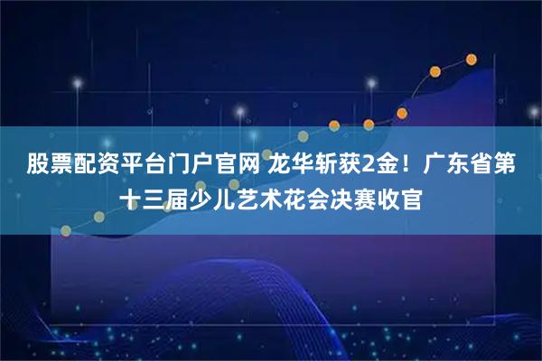股票配资平台门户官网 龙华斩获2金！广东省第十三届少儿艺术花会决赛收官