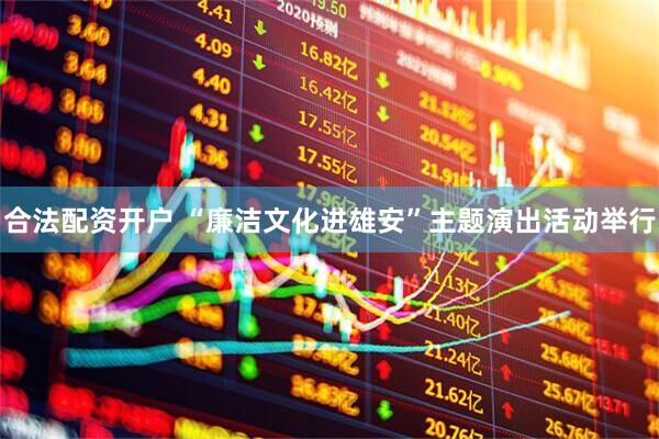 合法配资开户 “廉洁文化进雄安”主题演出活动举行