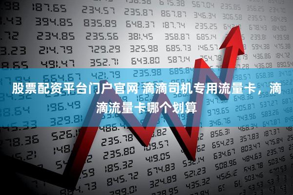 股票配资平台门户官网 滴滴司机专用流量卡，滴滴流量卡哪个划算