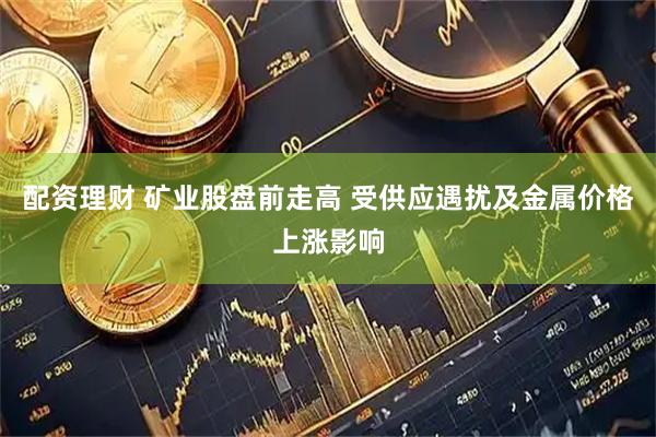 配资理财 矿业股盘前走高 受供应遇扰及金属价格上涨影响