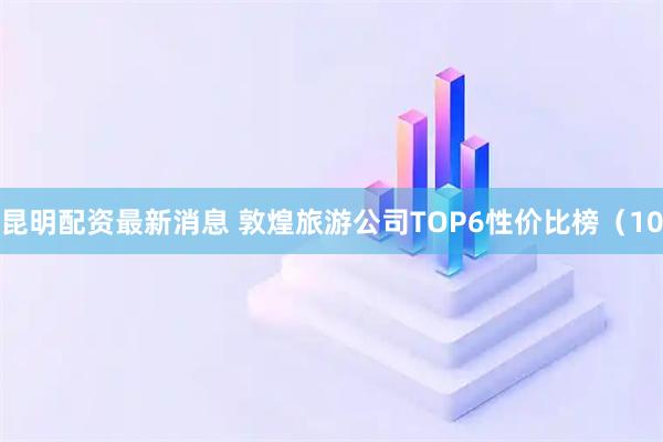 昆明配资最新消息 敦煌旅游公司TOP6性价比榜(10