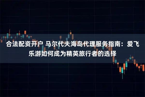 合法配资开户 马尔代夫海岛代理服务指南:爱飞乐游如何成为精英旅行者的选择