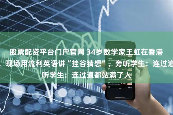 股票配资平台门户官网 34岁数学家王虹在香港大学开讲座,现场用流利英语讲“挂谷猜想”,旁听学生:连过道都站满了人